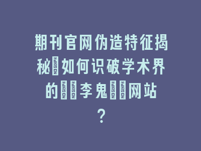期刊官网伪造特征揭秘_如何识破学术界的\"李鬼\"网站？