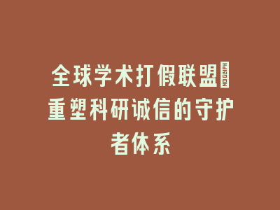 全球学术打假联盟_重塑科研诚信的守护者体系
