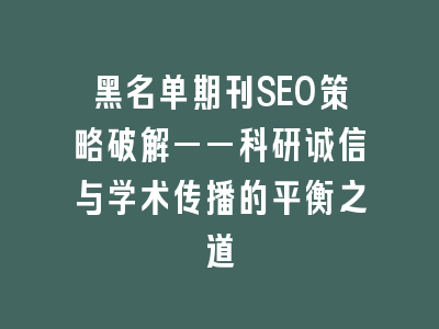 黑名单期刊SEO策略破解——科研诚信与学术传播的平衡之道