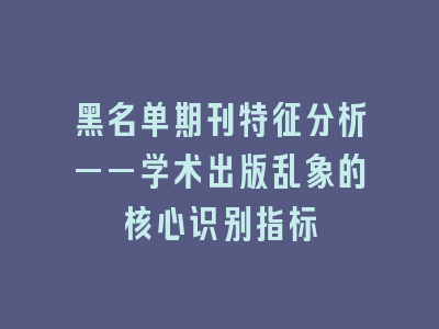 黑名单期刊特征分析——学术出版乱象的核心识别指标