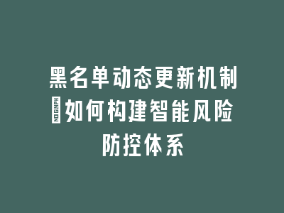 黑名单动态更新机制_如何构建智能风险防控体系