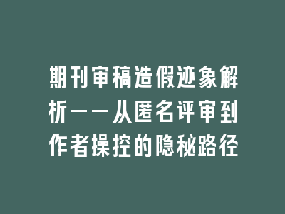 期刊审稿造假迹象解析——从匿名评审到作者操控的隐秘路径