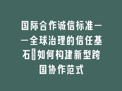 国际合作诚信标准——全球治理的信任基石｜如何构建新型跨国协作范式