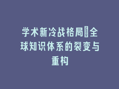 学术新冷战格局_全球知识体系的裂变与重构