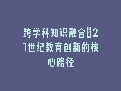 跨学科知识融合：21世纪教育创新的核心路径