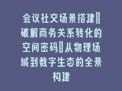 会议社交场景搭建_破解商务关系转化的空间密码｜从物理场域到数字生态的全景构建