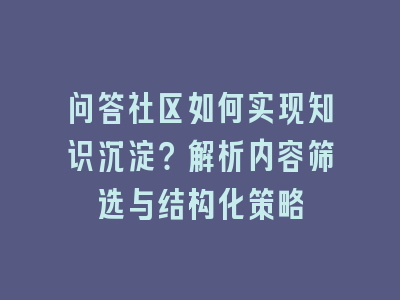 问答社区如何实现知识沉淀？解析内容筛选与结构化策略