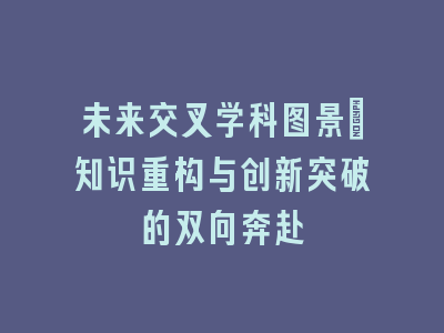 未来交叉学科图景_知识重构与创新突破的双向奔赴
