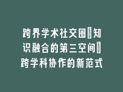 跨界学术社交圈：知识融合的第三空间｜跨学科协作的新范式
