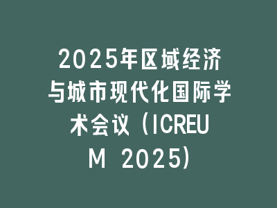 2025年区域经济与城市现代化国际学术会议（ICREUM 2025）