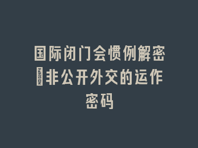 国际闭门会惯例解密｜非公开外交的运作密码