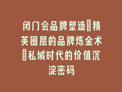 闭门会品牌塑造_精英圈层的品牌炼金术｜私域时代的价值沉淀密码