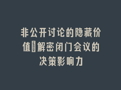 非公开讨论的隐藏价值_解密闭门会议的决策影响力