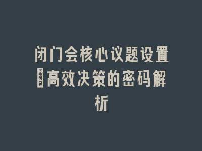 闭门会核心议题设置_高效决策的密码解析