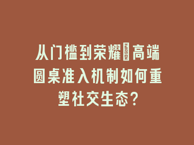 从门槛到荣耀：高端圆桌准入机制如何重塑社交生态？