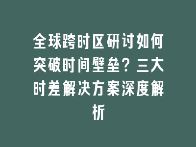 全球跨时区研讨如何突破时间壁垒？三大时差解决方案深度解析