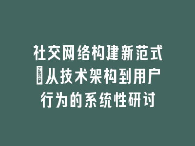 社交网络构建新范式：从技术架构到用户行为的系统性研讨