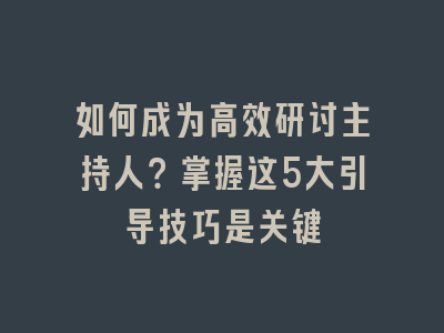 如何成为高效研讨主持人？掌握这5大引导技巧是关键
