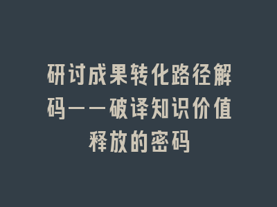 研讨成果转化路径解码——破译知识价值释放的密码