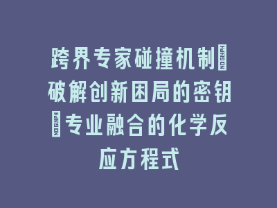 跨界专家碰撞机制_破解创新困局的密钥｜专业融合的化学反应方程式