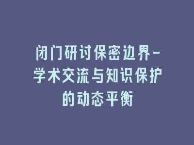 闭门研讨保密边界-学术交流与知识保护的动态平衡