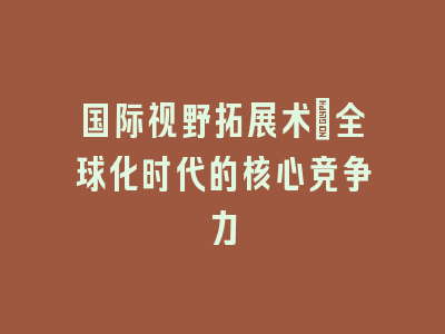 国际视野拓展术_全球化时代的核心竞争力