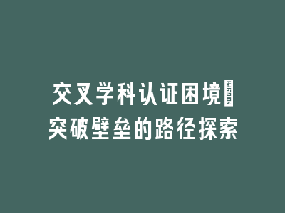 交叉学科认证困境_突破壁垒的路径探索