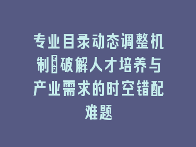 专业目录动态调整机制：破解人才培养与产业需求的时空错配难题