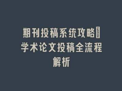 期刊投稿系统攻略_学术论文投稿全流程解析
