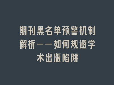 期刊黑名单预警机制解析——如何规避学术出版陷阱