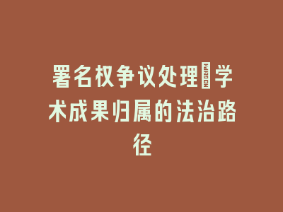 署名权争议处理：学术成果归属的法治路径