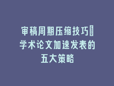 审稿周期压缩技巧：学术论文加速发表的五大策略