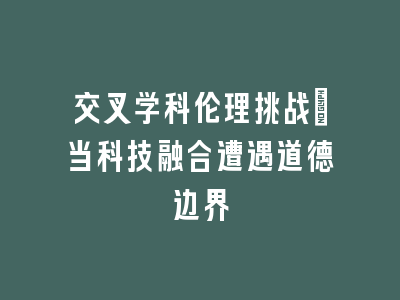 交叉学科伦理挑战：当科技融合遭遇道德边界