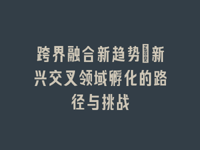 跨界融合新趋势：新兴交叉领域孵化的路径与挑战