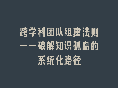 跨学科团队组建法则——破解知识孤岛的系统化路径