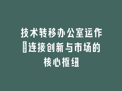 技术转移办公室运作_连接创新与市场的核心枢纽