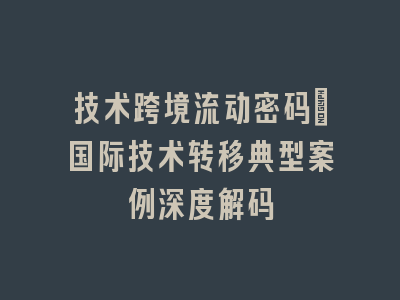 技术跨境流动密码_国际技术转移典型案例深度解码