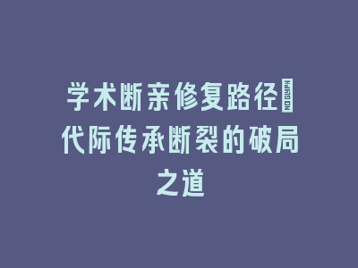 学术断亲修复路径_代际传承断裂的破局之道