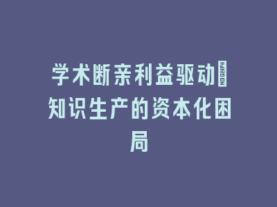 学术断亲利益驱动_知识生产的资本化困局