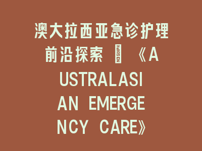 澳大拉西亚急诊护理前沿探索 | 《AUSTRALASIAN EMERGENCY CARE》投稿全攻略