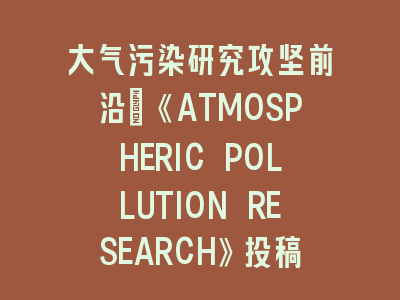 大气污染研究攻坚前沿：《ATMOSPHERIC POLLUTION RESEARCH》投稿经验解析