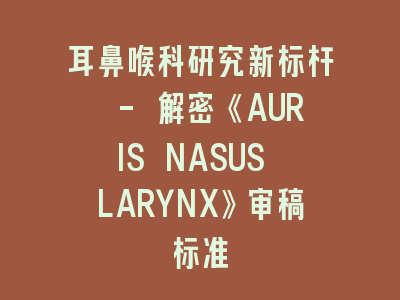 耳鼻喉科研究新标杆 - 解密《AURIS NASUS LARYNX》审稿标准