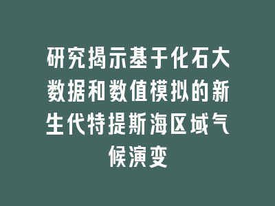 研究揭示基于化石大数据和数值模拟的新生代特提斯海区域气候演变