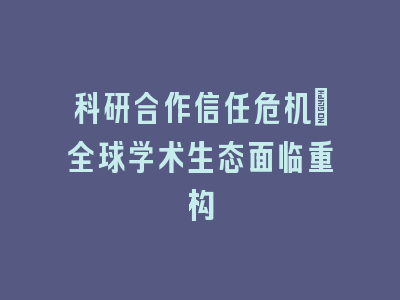 科研合作信任危机：全球学术生态面临重构