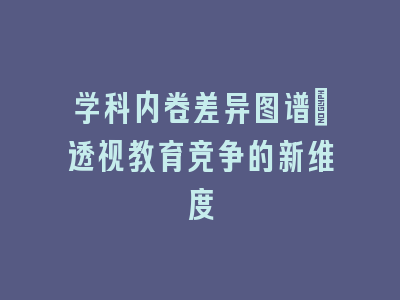 学科内卷差异图谱：透视教育竞争的新维度