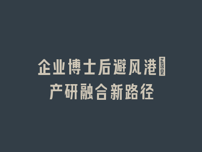企业博士后避风港：产研融合新路径