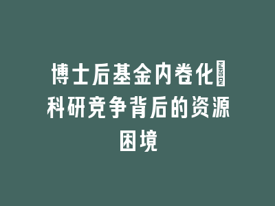 博士后基金内卷化：科研竞争背后的资源困境