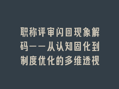 职称评审闪回现象解码——从认知固化到制度优化的多维透视