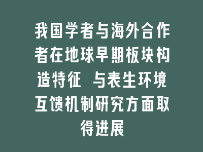 我国学者与海外合作者在地球早期板块构造特征 与表生环境互馈机制研究方面取得进展