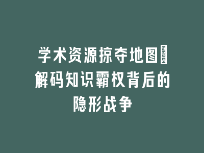 学术资源掠夺地图_解码知识霸权背后的隐形战争